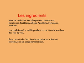 Les ingrédients
Moût de raisin cuit. Les cépages sont : Lambrusco,
Sangiovese, Trebbiano, Albana, Ancellotta, Fortana ou
Montuni.
Le « traditionnel », vieillit pendant 12, 18, 25 ou 50 ans dans
des fûts de bois.
Il est rare et très cher. Sa concentration en arôme est
extrême, d'où un usage parcimonieux.
 