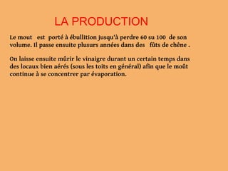 LA PRODUCTION
Le mout est porté à ébullition jusqu'à perdre 60 su 100 de son
volume. Il passe ensuite plusurs années dans des fûts de chêne .
On laisse ensuite mûrir le vinaigre durant un certain temps dans
des locaux bien aérés (sous les toits en général) afin que le moût
continue à se concentrer par évaporation.
 