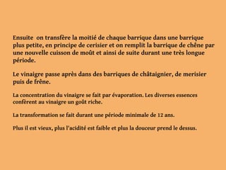 Ensuite on transfère la moitié de chaque barrique dans une barrique
plus petite, en principe de cerisier et on remplit la barrique de chêne par
une nouvelle cuisson de moût et ainsi de suite durant une très longue
période.
Le vinaigre passe après dans des barriques de châtaignier, de merisier
puis de frêne.
La concentration du vinaigre se fait par évaporation. Les diverses essences
confèrent au vinaigre un goût riche.
La transformation se fait durant une période minimale de 12 ans.
Plus il est vieux, plus l'acidité est faible et plus la douceur prend le dessus.
 