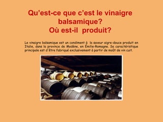 Le vinaigre balsamique est un condiment à la saveur aigre-douce produit en
Italie, dans la province de Modène, en Émilie-Romagne. Sa caractéristique
principale est d'être fabriqué exclusivement à partir de moût de vin cuit.
Qu’est-ce que c’est le vinaigre
balsamique?
Où est-il produit?
 