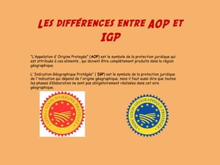 Les différences entre AOP et
IGP
“L’Appelation d’ Origine Protegée” (AOP) est le symbole de la protection juridique qui
est attribuée à ces aliments , qui doivent être complètement produits dans la région
géographique.
L’ Indication Géographique Protégée” ( IGP) est le symbole de la protection juridique
de l'indication qui dépend de l'origine géographique, mais il faut aussi dire que toutes
les phases d’élaboration ne sont pas obligatoirement réalisées dans cet aire
géographique.
 