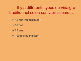 ❧ 12 ans (au minimum)
❧ 18 ans
❧ 25 ans
❧ 100 ans (le meilleur)
 
Il y a différents types de vinaigre
traditionnel selon son vieillissement:
 