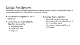 Social Resiliency:
• Accessible housing choices for all
residents
• Maintaining the experience of a
close-knit community
• Who’s living here?
• Community Center
• Playground
strengthening neighborhood-level relationships and increasing community resilience, specifically in regards to
emergency preparedness as well as disaster response and recovery
• Building a diverse economy
• Recruiting young entrepreneurs
• Keeping our kids here: job training to fit
the needs of the island
• Infrastructure support: buildings &
technology
 