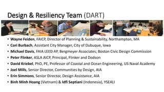 Design & Resiliency Team (DART)
• Wayne Feiden, FAICP, Director of Planning & Sustainability, Northampton, MA
• Cori Burbach, Assistant City Manager, City of Dubuque, Iowa
• Michael Davis, FAIA LEED AP, Bergmeyer Associates; Boston Civic Design Commission
• Peter Flinker, ASLA AICP, Principal, Flinker and Dodson
• David Kriebel, PhD, PE, Professor of Coastal and Ocean Engineering, US Naval Academy
• Joel Mills, Senior Director, Communities by Design, AIA
• Erin Simmons, Senior Director, Design Assistance, AIA
• Binh Minh Hoang (Vietnam) & Idfi Septiani (Indonesia), YSEALI
 