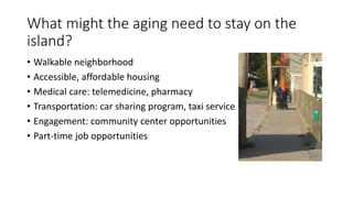What might the aging need to stay on the
island?
• Walkable neighborhood
• Accessible, affordable housing
• Medical care: telemedicine, pharmacy
• Transportation: car sharing program, taxi service
• Engagement: community center opportunities
• Part-time job opportunities
 