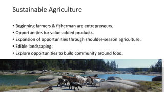 Sustainable Agriculture
• Beginning farmers & fisherman are entrepreneurs.
• Opportunities for value-added products.
• Expansion of opportunities through shoulder-season agriculture.
• Edible landscaping.
• Explore opportunities to build community around food.
 