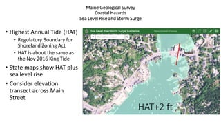 Maine Geological Survey
Coastal Hazards
Sea Level Rise and Storm Surge
• Highest Annual Tide (HAT)
• Regulatory Boundary for
Shoreland Zoning Act
• HAT is about the same as
the Nov 2016 King Tide
• State maps show HAT plus
sea level rise
• Consider elevation
transect across Main
Street
HAT+2 ft
 