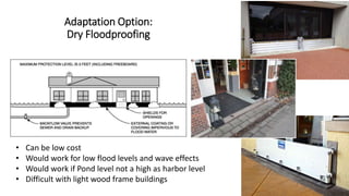 Adaptation Option:
Dry Floodproofing
• Can be low cost
• Would work for low flood levels and wave effects
• Would work if Pond level not a high as harbor level
• Difficult with light wood frame buildings
 