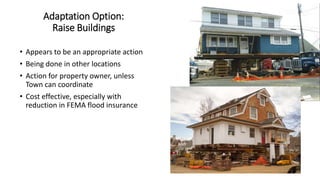 Adaptation Option:
Raise Buildings
• Appears to be an appropriate action
• Being done in other locations
• Action for property owner, unless
Town can coordinate
• Cost effective, especially with
reduction in FEMA flood insurance
 