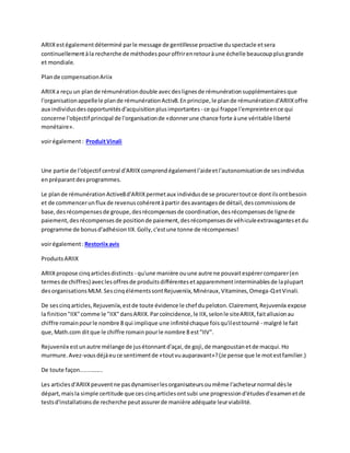 ARIIXestégalementdéterminé parle message de gentillesse proactive duspectacle etsera
continuellementàla recherche de méthodespouroffrirenretouràune échelle beaucoupplusgrande
et mondiale.
Plande compensationAriix
ARIIXa reçu un plande rémunérationdouble avecdeslignesde rémunérationsupplémentairesque
l'organisationappellele plande rémunérationActiv8.Enprincipe,le plande rémunérationd'ARIIXoffre
aux individusdesopportunitésd'acquisitionplusimportantes - ce qui frappe l'empreinteence qui
concerne l'objectif principal de l'organisationde «donnerune chance forte àune véritable liberté
monétaire».
voirégalement: ProduitVinali
Une partie de l'objectif central d'ARIIXcomprendégalementl'aideetl'autonomisationde sesindividus
enpréparantdesprogrammes.
Le plande rémunérationActive8d'ARIIXpermetaux individusde se procurertoutce dontilsontbesoin
et de commencerunflux de revenuscohérentàpartir desavantagesde détail,descommissionsde
base,desrécompensesde groupe,desrécompensesde coordination,desrécompensesde lignede
paiement,desrécompensesde positionde paiement,desrécompensesde véhiculeextravagantesetdu
programme de bonusd'adhésionIIX.Golly,c'estune tonne de récompenses!
voirégalement:Restoriixavis
ProduitsARIIX
ARIIXpropose cinqarticlesdistincts - qu'une manière ouune autre ne pouvaitespérercomparer(en
termesde chiffres) aveclesoffresde produitsdifférentesetapparemmentinterminablesde laplupart
desorganisationsMLM. SescinqélémentssontRejuveniix,Minéraux,Vitamines,Omega-QetVinali.
De sescinqarticles,Rejuveniix,estde toute évidence le chef dupeloton.Clairement,Rejuveniix expose
la finition"IIX"comme le "IIX"dansARIIX.Parcoïncidence,le IIX,selonle siteARIIX,faitallusionau
chiffre romainpourle nombre 8 qui implique une infinitéchaque foisqu'ilesttourné - malgré le fait
que,Math.com ditque le chiffre romainpourle nombre 8 est"IIV".
Rejuveniix estunautre mélange de jusétonnantd'açai,de goji,de mangoustanetde macqui.Ho
murmure.Avez-vousdéjàeuce sentimentde «toutvuauparavant»?(Je pense que le motestfamilier.)
De toute façon..............
Les articlesd'ARIIXpeuventne pasdynamiserlesorganisateursoumême l'acheteurnormal dèsle
départ,maisla simple certitude que cescinqarticlesontsubi une progressiond'étudesd'examenetde
testsd'installationsde recherche peutassurerde manière adéquate leurviabilité.
 