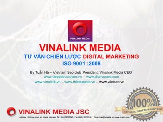 VINALINK MEDIA
TƯ VẤN CHIẾN LƯỢC DIGITAL MARKETING
ISO 9001 :2008
By Tuấn Hà – Vietnam Seo club President, Vinalink Media CEO
www.tiepthitructuyen.vn – www.dichvuseo.com
www.vinalink.vn – www.thietkeweb.vn – www.vietseo.vn
 