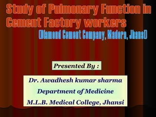 Study of Pulmonary Function in  Cement Factory workers  (Diamond Cement Company, Madora, Jhansi) Presented By : Dr. Awadhesh kumar sharma Department of Medicine M.L.B. Medical College, Jhansi 