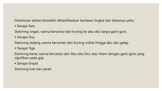 Diskolorasi akibat tetrasiklin diklasifikasikan berdasar tingkat dan lokasinya yaitu:
 Derajat Satu
Stainning ringan, warna bervariasi dari kuning ke abu-abu tanpa garis-garis
 Derajat Dua
Stainning sedang, warna bervariasi dari Kuning-coklat hingga abu-abu gelap
 Derajat Tiga
Stainning berat, warna bervariasi dari Abu-abu biru atau hitam dengan garis-garis yang
signifikan pada gigi.
 Derajat Empat
Stainning luas dan parah.
 