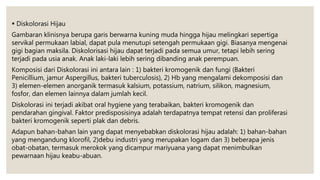  Diskolorasi Hijau
Gambaran klinisnya berupa garis berwarna kuning muda hingga hijau melingkari sepertiga
servikal permukaan labial, dapat pula menutupi setengah permukaan gigi. Biasanya mengenai
gigi bagian maksila. Diskolorisasi hijau dapat terjadi pada semua umur, tetapi lebih sering
terjadi pada usia anak. Anak laki-laki lebih sering dibanding anak perempuan.
Komposisi dari Diskolorasi ini antara lain : 1) bakteri kromogenik dan fungi (Bakteri
Penicillium, jamur Aspergillus, bakteri tuberculosis), 2) Hb yang mengalami dekomposisi dan
3) elemen-elemen anorganik termasuk kalsium, potassium, natrium, silikon, magnesium,
fosfor, dan elemen lainnya dalam jumlah kecil.
Diskolorasi ini terjadi akibat oral hygiene yang terabaikan, bakteri kromogenik dan
pendarahan gingival. Faktor predisposisinya adalah terdapatnya tempat retensi dan proliferasi
bakteri kromogenik seperti plak dan debris.
Adapun bahan-bahan lain yang dapat menyebabkan diskolorasi hijau adalah: 1) bahan-bahan
yang mengandung klorofil, 2)debu industri yang merupakan logam dan 3) beberapa jenis
obat-obatan, termasuk merokok yang dicampur mariyuana yang dapat menimbulkan
pewarnaan hijau keabu-abuan.
 