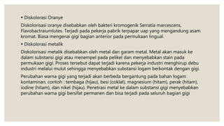  Diskolorasi Oranye
Diskolorisasi oranye disebabkan oleh bakteri kromogenik Serratia marcescens,
Flavobactraiumlutes. Terjadi pada pekerja pabrik terpapar uap yang mengandung asam
kromat. Biasa mengenai gigi bagian anterior pada permukaan lingual.
 Diskolorasi metalik
Diskolorisasi metalik disebabkan oleh metal dan garam metal. Metal akan masuk ke
dalam substansi gigi atau menempel pada pelikel dan menyebabkan stain pada
permukaan gigi. Proses tersebut dapat terjadi karena pekerja industri menghirup debu
industri melalui mulut sehingga menyebabkan substansi logam berkontak dengan gigi.
Perubahan warna gigi yang terjadi akan berbeda bergantung pada bahan logam
kontaminan, contoh : tembaga (hijau), besi (coklat), magnesium (hitam), perak (hitam),
iodine (hitam), dan nikel (hijau). Penetrasi metal ke dalam substansi gigi menyebabkan
perubahan warna gigi bersifat permanen dan bisa terjadi pada seluruh bagian gigi
 