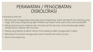 PERAWATAN / PENGOBATAN
DISKOLORASI
 Diskolorasi Ekstrinsik
1. Menyikat gigi menggunakan pasta gigi yang mengandung bahan pembersih dan polishing yang
tinggi, atau yang mengandung agen chelation spt sodium sitrat, asam sitrat, enzim proteolitik
2. Mengurangi konsumsi makanan dan minuman spt the dan kopi, serta menyikat gigi setelah
mengonsumsi makanan dan minuman
3. Pekerja yang bekerja di pabrik industry kimia sebainya selalu menggunakan masker
4. Mikroabrasi Enamel spt menggunakan asam hiroklorik dan abrasi pumice
5. Teknik home bleaching
 