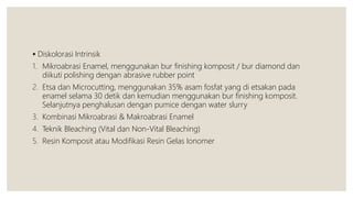  Diskolorasi Intrinsik
1. Mikroabrasi Enamel, menggunakan bur finishing komposit / bur diamond dan
diikuti polishing dengan abrasive rubber point
2. Etsa dan Microcutting, menggunakan 35% asam fosfat yang di etsakan pada
enamel selama 30 detik dan kemudian menggunakan bur finishing komposit.
Selanjutnya penghalusan dengan pumice dengan water slurry
3. Kombinasi Mikroabrasi & Makroabrasi Enamel
4. Teknik Bleaching (Vital dan Non-Vital Bleaching)
5. Resin Komposit atau Modifikasi Resin Gelas Ionomer
 