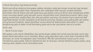  Teknik Pemutihan Gigi Eksternal (Vital)
Teknik pemutihan eksternal merupakan aplikasi oksidator pada permukaan email dari gigi dengan
pulpa vital. Hasilnya lebih tidak meyakinkan dan melibatkan lebih banyak variabel daripada
pemutihan internal. Bahan pemutih pada kasus perubahan warna di dentin akan berpeluang sedikit
untuk mencapai daerah yang berubah warna menjadi lebih putih disbanding enamel. Faktor yang
paling menentukan adalah lokasi dan sifat perubahan warnanya. Perubahan warna ekstrinsik efek
superfisial dangan kondisi hipoplasia email disertai porositas, keadaan yang paling jelek dan paling
sering fluorosis endemik, dapat diputihkan secara eksternal. Keberhasilan pemutihan ini, lebih
bergantung pada di dalam email ketimbang pada warna dari perubahan warna itu sendiri.
Terdiri atas:
1. Teknik Pumice Asam
Merupakan suatu teknik dekalsifikasi dan pembuangan selapis tipis email yang berubah warna dan
bukan teknik pemutihan murni (oksidasi). Bahan yang digunakan yaitu cairan asam hidroklorik 36%
dicampur air untuk mendapatkan asam hidroklorik 18% dan penambahan bubuk pumis untuk
membentuk pasta padat. Natrium bikarbonat dan air dicampur sampai berbentuk pasta padat, yang
nantinya akan dipakai untuk mentralisasi asam
 