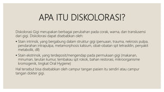 APA ITU DISKOLORASI?
Diskolorasi Gigi merupakan berbagai perubahan pada corak, warna, dan translusensi
dari gigi. Diskolorasi dapat disebabkan oleh:
 Stain intrinsik, yang bergabung dalam struktur gigi (penuaan, trauma, nekrosis pulpa,
pendarahan intrapulpa, metamorphosis kalsium, obat-obatan spt tetrasiklin, penyakit
metabolik, dll)
 Stain ekstrinsik, yang terdeposit/mengendap pada permukaan gigi (makanan,
minuman, larutan kumur, tembakau spt rokok, bahan restorasi, mikroorganisme
kromogenik, tingkat Oral Hygiene)
Hal tersebut bisa disebabkan oleh campur tangan pasien itu sendiri atau campur
tangan dokter gigi.
 