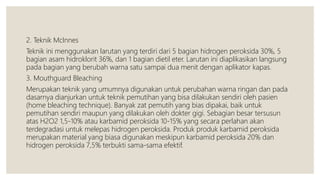2. Teknik McInnes
Teknik ini menggunakan larutan yang terdiri dari 5 bagian hidrogen peroksida 30%, 5
bagian asam hidroklorit 36%, dan 1 bagian dietil eter. Larutan ini diaplikasikan langsung
pada bagian yang berubah warna satu sampai dua menit dengan aplikator kapas.
3. Mouthguard Bleaching
Merupakan teknik yang umumnya digunakan untuk perubahan warna ringan dan pada
dasarnya dianjurkan untuk teknik pemutihan yang bisa dilakukan sendiri oleh pasien
(home bleaching technique). Banyak zat pemutih yang bias dipakai, baik untuk
pemutihan sendiri maupun yang dilakukan oleh dokter gigi. Sebagian besar tersusun
atas H2O2 1,5-10% atau karbamid peroksida 10-15% yang secara perlahan akan
terdegradasi untuk melepas hidrogen peroksida. Produk produk karbamid peroksida
merupakan material yang biasa digunakan meskipun karbamid peroksida 20% dan
hidrogen peroksida 7,5% terbukti sama-sama efektif.
 