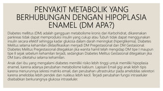 PENYAKIT METABOLIK YANG
BERHUBUNGAN DENGAN HIPOPLASIA
ENAMEL (DM APA?)
Diabetes mellitus (DM) adalah gangguan metabolisme kronis dari Karbohidrat, dikarenakan
pankreas tidak dapat memproduksi insulin yang cukup atau Tubuh tidak dapat menggunakan
insulin secara efektif sehingga kadar glukosa dalam darah meningkat (hiperglikemia). Diabetes
Melitus selama kehamilan diklasifikasikan menjadi DM Pregestasional dan DM Gestasional.
Diabetes Melitus Pregestasional ditegakkan jika wanita hamil telah mengidap DM tipe I maupun
tipe II sejak sebelum kehamilan terjadi, sedangkan Diabetes Melitus Gestasional ditegakkan jika
DM baru diketahui selama kehamilan.
Anak dari ibu yang mengalami diabetes memiliki risiko lebih tinggi untuk memiliki hipoplasia
enamel, karena adanya perubahan metabolisme kalsium. Lapisan Email gigi anak lebih tipis
karena menurunnya sekresi matriks email, dan perubahan ultrastruktur pada ameloblas sekretori
karena ameloblas lebih pendek dan nukleus lebih kecil. Terjadi perubahan fungsi intraseluler
disebabkan berkurangnya glukosa intraseluler.
 