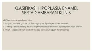 KLASIFIKASI HIPOPLASIA ENAMEL
SERTA GAMBARAN KLINIS
 HE berdasarkan gambaran klinis:
1. Ringan : terdapat groove, pit, fissure yang kecil pada permukaan enamel
2. Sedang : terlihat lubang dalam yang berderet secara horizontal pada permukaan enamel
3. Parah : sebagian besar enamel tidak ada karena gangguan thd ameloblas
 