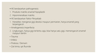  HE berdasarkan pathogenesis:
1. Produksi matriks enamel hipoplastik
2. Hipomineralisasi matriks
 HE berdasarkan Faktor Penyebab
1. Herediter, mengenai gigi desidui maupun permanen, hanya enamel yang
terpengaruh
• Amelogenesis Imperfecta
2. Lingkungan, hanya gigi tertentu saja, bisa hanya satu gigi, memengaruhi enamel
maupun dentin
• Trauma
• Infeksi
• Pireksia / Demam
• Zat kimia, spt fluoride
 