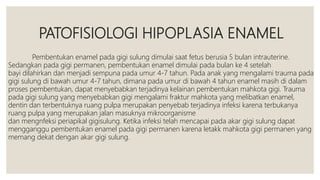 PATOFISIOLOGI HIPOPLASIA ENAMEL
Pembentukan enamel pada gigi sulung dimulai saat fetus berusia 5 bulan intrauterine.
Sedangkan pada gigi permanen, pembentukan enamel dimulai pada bulan ke 4 setelah
bayi dilahirkan dan menjadi sempuna pada umur 4-7 tahun. Pada anak yang mengalami trauma pada
gigi sulung di bawah umur 4-7 tahun, dimana pada umur di bawah 4 tahun enamel masih di dalam
proses pembentukan, dapat menyebabkan terjadinya kelainan pembentukan mahkota gigi. Trauma
pada gigi sulung yang menyebabkan gigi mengalami fraktur mahkota yang melibatkan enamel,
dentin dan terbentuknya ruang pulpa merupakan penyebab terjadinya infeksi karena terbukanya
ruang pulpa yang merupakan jalan masuknya mikroorganisme
dan mengnfeksi periapikal gigisulung. Ketika infeksi telah mencapai pada akar gigi sulung dapat
mengganggu pembentukan enamel pada gigi permanen karena letakk mahkota gigi permanen yang
memang dekat dengan akar gigi sulung.
 