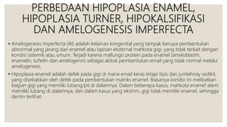 PERBEDAAN HIPOPLASIA ENAMEL,
HIPOPLASIA TURNER, HIPOKALSIFIKASI
DAN AMELOGENESIS IMPERFECTA
 Amelogenesis imperfecta (AI) adalah kelainan kongenital yang tampak berupa pembentukan
abnormal yang jarang dari enamel atau lapisan eksternal mahkota gigi, yang tidak terkait dengan
kondisi sistemik atau umum. Terjadi karena malfungsi protein pada enamel (ameloblastin,
enamelin, tuftelin dan amelogenin) sebagai akibat pembentukan email yang tidak normal melalui
amelogenesis.
 Hipoplasia enamel adalah defek pada gigi di mana email keras tetapi tipis dan jumlahnay sedikit,
yang disebabkan oleh defek pada pembentukan matriks enamel. Biasanya kondisi ini melibatkan
bagian gigi yang memiliki lubang/pit di dalamnya. Dalam beberapa kasus, mahkota enamel alami
memiliki lubang di dalamnya, dan dalam kasus yang ekstrim, gigi tidak memiliki enamel, sehingga
dentin terlihat.
 