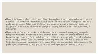  Hipoplasia Turner adalah kelainan yang ditemukan pada gigi, yang penampilannya bervariasi,
meskipun biasanya dimanifestasikan sebagai bagian dari enamel yang hilang atau berkurang
pada gigi permanen. Tidak seperti kelainan lain yang mempengaruhi sejumlah besar gigi,
hipoplasia Turner biasanya hanya mempengaruhi satu gigi di mulut dan ini disebut sebagai
gigi Turner.
 Hipokalsifikasi Enamel merupakan suatu kelainan struktur enamel karena gangguan pada
tahap kalsifikasi atau mineralisasi matriks enamel, dimana ketebalan enamel normal namun
kepadatannya berkurang (lebih radiolusen dari dentin). Ciri khasnya yaitu Enamel rapuh dan
lunak sehingga mudah patah, gigi berwarna kuning kecoklatan (berwarna seperti madu).
Perbedaannya dengan hipoplasia enamel dapat dilihat dari ada dan tidak adanya groove. Jika
pada hipoplasia enamel itu ada groove sedangkan di hipokalsifikasi enamel tidak ada.
 