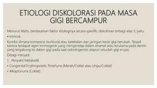 ETIOLOGI DISKOLORASI PADA MASA
GIGI BERCAMPUR
Menurut Watts, berdasarkan faktor etiologinya secara spesifik, diskolorasi terbagi atas 3, yaitu:
 Intrinsik
Kondisi dimana komposisi sturktural atau ketebalan dari jaringan keras gigi berubah. Terjadi
karena terdapat agen kromogenik yang mengendap dalam enamel atau terutama pada dentin
yang tergabung ke dalam gigi pada saat odontogenisis atapun sesudah gigi erupsi.
Dibagi menjadi:
1. Penyakit Metabolik
• Congenital Erythropoietic Porphyria (Merah/Coklat atau Ungu/Coklat)
• Alkaptonuria (Coklat)
 