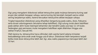 Gigi yang mengalami diskolorasi akibat tetracycline pada mulanya berwarna kuning saat
erupsi dan setelah terpapar cahaya, warna kuning tsb berubah menjadi warna coklat
seiring berjalannya waktu, karena kerusakan tetracycline akibat terpapar cahaya.
Tingkat keparahan diskolorasi yang dihasilkan bergantung pada waktu, dosis, frekuensi,
serta durasi odontogenesis (terutama tahap kalsifikasi). Gigi sulung mulai alami kalsifikasi
pada sekitar akhir bulan keempat kehamilan dan berakhir pada usia bayi 11-14 bulan.
Sedangkan gigi permanen mulai mengalami kalsifikasi sejak dilahirkan hingga usia
sekitar 8 tahun, kecuali M3.
Oleh karena itu, tetrascycline harus dihindari oleh wanita hamil selama trimester
kedua&ketiga serta anak-anak hingga usia 8 tahun. Diskolorasi lebih berpotensi terjadi
ketika total dosis tetracycline lebih dari 3gr, atau waktu paparannya mencapai lebih dari
10 hari.
 