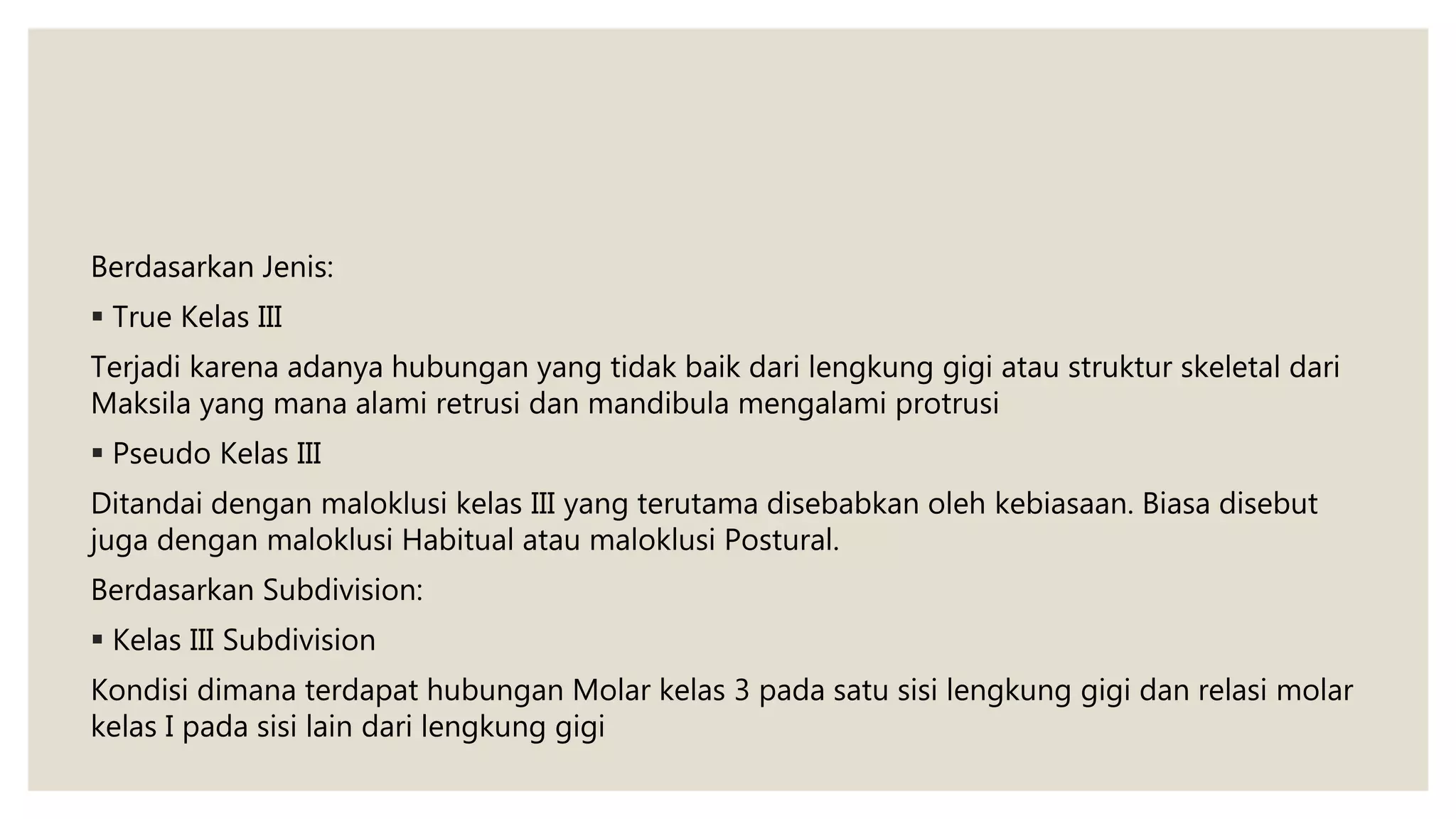 Berdasarkan Jenis:
 True Kelas III
Terjadi karena adanya hubungan yang tidak baik dari lengkung gigi atau struktur skeletal dari
Maksila yang mana alami retrusi dan mandibula mengalami protrusi
 Pseudo Kelas III
Ditandai dengan maloklusi kelas III yang terutama disebabkan oleh kebiasaan. Biasa disebut
juga dengan maloklusi Habitual atau maloklusi Postural.
Berdasarkan Subdivision:
 Kelas III Subdivision
Kondisi dimana terdapat hubungan Molar kelas 3 pada satu sisi lengkung gigi dan relasi molar
kelas I pada sisi lain dari lengkung gigi
 