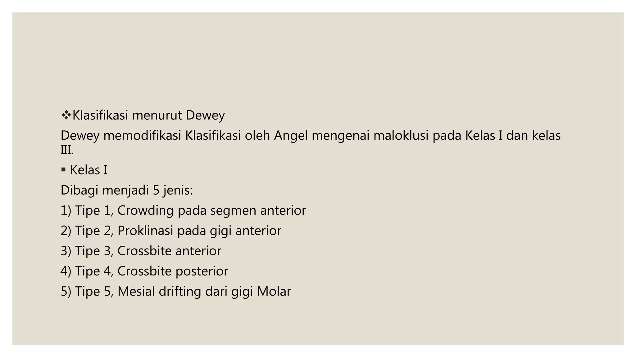 Klasifikasi menurut Dewey
Dewey memodifikasi Klasifikasi oleh Angel mengenai maloklusi pada Kelas I dan kelas
III.
 Kelas I
Dibagi menjadi 5 jenis:
1) Tipe 1, Crowding pada segmen anterior
2) Tipe 2, Proklinasi pada gigi anterior
3) Tipe 3, Crossbite anterior
4) Tipe 4, Crossbite posterior
5) Tipe 5, Mesial drifting dari gigi Molar
 