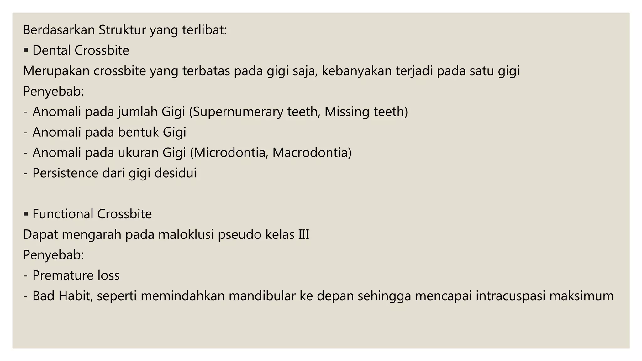 Berdasarkan Struktur yang terlibat:
 Dental Crossbite
Merupakan crossbite yang terbatas pada gigi saja, kebanyakan terjadi pada satu gigi
Penyebab:
- Anomali pada jumlah Gigi (Supernumerary teeth, Missing teeth)
- Anomali pada bentuk Gigi
- Anomali pada ukuran Gigi (Microdontia, Macrodontia)
- Persistence dari gigi desidui
 Functional Crossbite
Dapat mengarah pada maloklusi pseudo kelas III
Penyebab:
- Premature loss
- Bad Habit, seperti memindahkan mandibular ke depan sehingga mencapai intracuspasi maksimum
 
