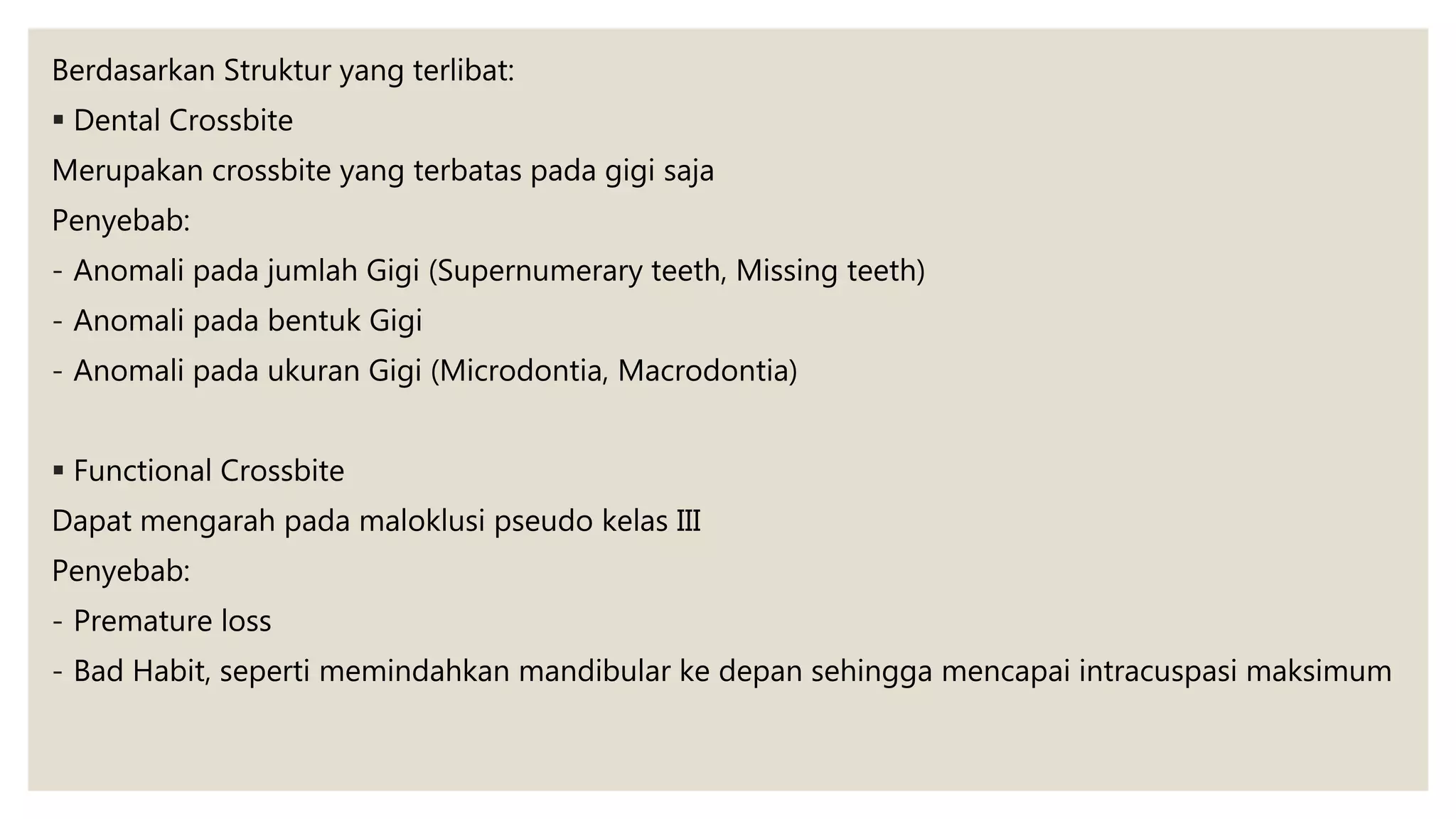Berdasarkan Struktur yang terlibat:
 Dental Crossbite
Merupakan crossbite yang terbatas pada gigi saja
Penyebab:
- Anomali pada jumlah Gigi (Supernumerary teeth, Missing teeth)
- Anomali pada bentuk Gigi
- Anomali pada ukuran Gigi (Microdontia, Macrodontia)
 Functional Crossbite
Dapat mengarah pada maloklusi pseudo kelas III
Penyebab:
- Premature loss
- Bad Habit, seperti memindahkan mandibular ke depan sehingga mencapai intracuspasi maksimum
 