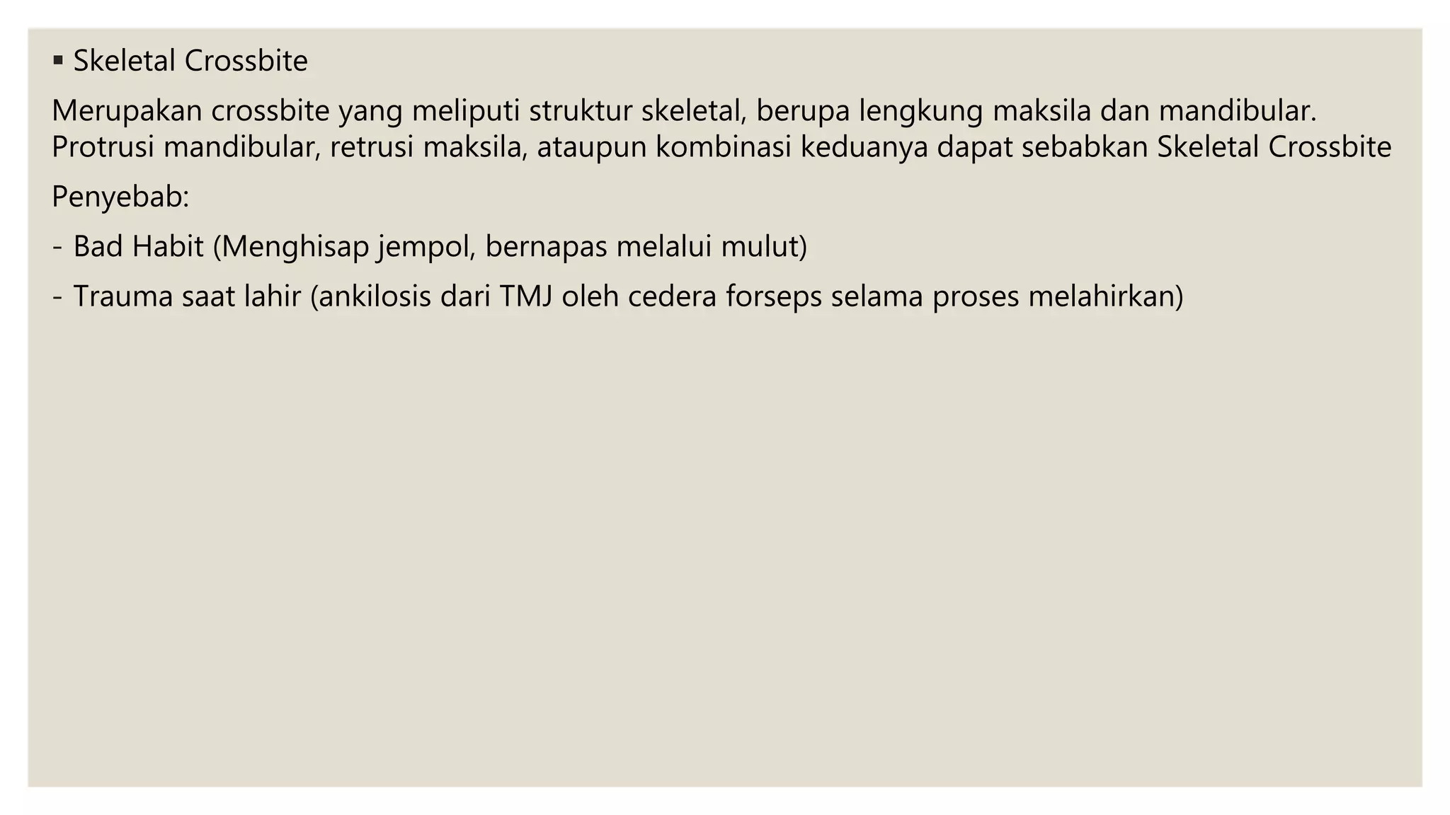  Skeletal Crossbite
Merupakan crossbite yang meliputi struktur skeletal, berupa lengkung maksila dan mandibular.
Protrusi mandibular, retrusi maksila, ataupun kombinasi keduanya dapat sebabkan Skeletal Crossbite
Penyebab:
- Bad Habit (Menghisap jempol, bernapas melalui mulut)
- Trauma saat lahir (ankilosis dari TMJ oleh cedera forseps selama proses melahirkan)
 