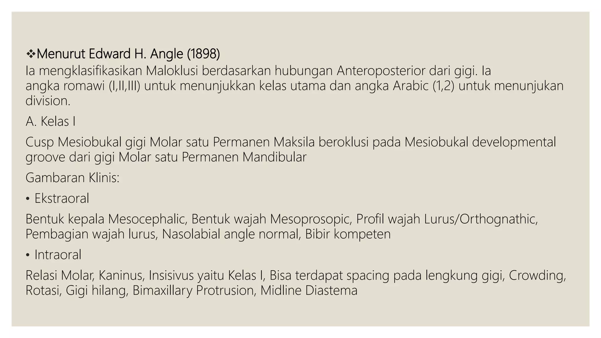 Menurut Edward H. Angle (1898)
Ia mengklasifikasikan Maloklusi berdasarkan hubungan Anteroposterior dari gigi. Ia
angka romawi (I,II,III) untuk menunjukkan kelas utama dan angka Arabic (1,2) untuk menunjukan
division.
A. Kelas I
Cusp Mesiobukal gigi Molar satu Permanen Maksila beroklusi pada Mesiobukal developmental
groove dari gigi Molar satu Permanen Mandibular
Gambaran Klinis:
• Ekstraoral
Bentuk kepala Mesocephalic, Bentuk wajah Mesoprosopic, Profil wajah Lurus/Orthognathic,
Pembagian wajah lurus, Nasolabial angle normal, Bibir kompeten
• Intraoral
Relasi Molar, Kaninus, Insisivus yaitu Kelas I, Bisa terdapat spacing pada lengkung gigi, Crowding,
Rotasi, Gigi hilang, Bimaxillary Protrusion, Midline Diastema
 