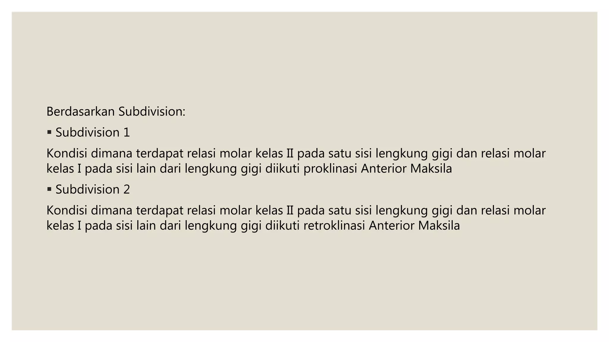 Berdasarkan Subdivision:
 Subdivision 1
Kondisi dimana terdapat relasi molar kelas II pada satu sisi lengkung gigi dan relasi molar
kelas I pada sisi lain dari lengkung gigi diikuti proklinasi Anterior Maksila
 Subdivision 2
Kondisi dimana terdapat relasi molar kelas II pada satu sisi lengkung gigi dan relasi molar
kelas I pada sisi lain dari lengkung gigi diikuti retroklinasi Anterior Maksila
 
