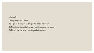  Kelas II
Dibagi menjadi 3 jenis:
1) Tipe 1, terdapat Overlapping pada insisivus
2) Tipe 2, terdapat hubungan insisivus edge-to-edge
3) Tipe 3, terdapat crossbite pada insisivus
 