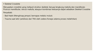  Skeletal Crossbite
Merupakan crossbite yang meliputi struktur skeletal, berupa lengkung maksila dan mandibular.
Protrusi mandibular, retrusi maksila, ataupun kombinasi keduanya dapat sebabkan Skeletal Crossbite
Penyebab:
- Bad Habit (Menghisap jempol, bernapas melalui mulut)
- Trauma saat lahir (ankilosis dari TMJ oleh cedera forseps selama proses melahirkan)
 