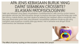 APA JENIS KEBIASAAN BURUK YANG
DAPAT SEBABKAN CROSSBITE?
JELASKAN PATOFISIOLOGINYA!
Salah satu kebiasaan yang dapat menyebabkan crossbite(posterior) ialah dummy-suckers karena
peningkatan aktivitas pipi dikombinasikan dengan kurangnya dukungan lingual terhadap gigi molar
dan kaninus maksila desidui saat lidah dipaksa ke belakang dan kebawah selama menghisap, atau
bisa juga dikarenakan posisi lidah yang kebawah menyebabkan pelebaran lengkung gigi yang
mengarah pada terjadinya crossbite pada gigi desidui. Hal ini berkaitan erat dengan durasi
(intensiveness) dari kebiasaan tersebut.
The effect of dummy-sucking on the occlusion: a review, Erik Larsson
 
