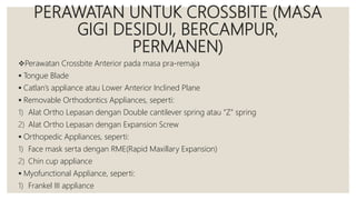 PERAWATAN UNTUK CROSSBITE (MASA
GIGI DESIDUI, BERCAMPUR,
PERMANEN)
Perawatan Crossbite Anterior pada masa pra-remaja
 Tongue Blade
 Catlan’s appliance atau Lower Anterior Inclined Plane
 Removable Orthodontics Appliances, seperti:
1) Alat Ortho Lepasan dengan Double cantilever spring atau “Z” spring
2) Alat Ortho Lepasan dengan Expansion Screw
 Orthopedic Appliances, seperti:
1) Face mask serta dengan RME(Rapid Maxillary Expansion)
2) Chin cup appliance
 Myofunctional Appliance, seperti:
1) Frankel III appliance
 