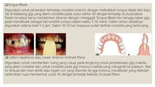 Tongue Blade
Digunakan untuk perawatan terhadap crossbite anterior, dengan meletakkan tongue blade dari kayu
tsb di belakang gigi yang alami crossbite pada sudut sekitar 60 derajat terhadap occlusal plane.
Pasien tersebut harus memberikan tekanan dengan menggigit Tongue Blade tsb menggunakan gigi
pada mandibular sebagai fulcrum(titik tumpu) dalam waktu 5-10 menit. Dalam sehari sebaiknya
digunakan selama total 1-2 jam. Dalam 10-14 hari biasanya sudah terlihat crossbite yang berkurang.
Catlan’s Appliance atau Lower Anterior Inclined Plane
Digunakan untuk memberikan ruang yang cukup pada lengkung untuk penyelarasan gigi maksila
yang alami crossbite dan untuk crossbite pada gigi Insisivus maksila yang mengarah ke palatum. Alat
ini terbuat dari resin akrilik atau logam cor yang disemen ke gigi Insisivus mandibular yang didesain
sedemikian rupa membentuk sudut 45 derajat terhadap Maksila Occlusal Plane.
 