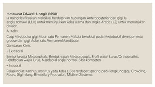 Menurut Edward H. Angle (1898)
Ia mengklasifikasikan Maloklusi berdasarkan hubungan Anteroposterior dari gigi. Ia
angka romawi (I,II,III) untuk menunjukkan kelas utama dan angka Arabic (1,2) untuk menunjukan
division.
A. Kelas I
Cusp Mesiobukal gigi Molar satu Permanen Maksila beroklusi pada Mesiobukal developmental
groove dari gigi Molar satu Permanen Mandibular
Gambaran Klinis:
• Ekstraoral
Bentuk kepala Mesocephalic, Bentuk wajah Mesoprosopic, Profil wajah Lurus/Orthognathic,
Pembagian wajah lurus, Nasolabial angle normal, Bibir kompeten
• Intraoral
Relasi Molar, Kaninus, Insisivus yaitu Kelas I, Bisa terdapat spacing pada lengkung gigi, Crowding,
Rotasi, Gigi hilang, Bimaxillary Protrusion, Midline Diastema
 
