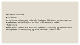 Berdasarkan Subdivision:
 Subdivision 1
Kondisi dimana terdapat relasi molar kelas II pada satu sisi lengkung gigi dan relasi molar
kelas I pada sisi lain dari lengkung gigi diikuti proklinasi Anterior Maksila
 Subdivision 2
Kondisi dimana terdapat relasi molar kelas II pada satu sisi lengkung gigi dan relasi molar
kelas I pada sisi lain dari lengkung gigi diikuti retroklinasi Anterior Maksila
 