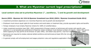 3. What are Myanmar current legal prescriptions?
Local content rules set to prioritize Myanmar (“…workforce…”) and its growth and development
This document is the property of Vinarco International - edited by Jean-Martial CARPENA - 14.09.2017
Source (DICA - Myanmar Act 1914 & Myanmar Investment Law 2016) (DICA / Myanmar Investment Guide 2014)
➢ investment promotion objectives is to "prioritize Myanmar and its growth and development"
➢ Employers must ensure equal rights for local workers and avoid salary or treatment bias, provide equivalent rights and benefits
➢ Foreign employers must employ Myanmar citizens for 100% of unskilled labour.
➢ Under investment promotion laws (MIL / SEZ) employment of foreign experts or technicians will comply with specific rules
whenever it is not possible give preference to Myanmar citizen (employer must disclose numbers of experts / obtain MIC permit
before applying for stay-permit at the Director of Labor (MOL) and obtain stay-permit / visa from Immigration Dpt. - MOI)
➢ Businesses are required to employ national skilled workforce and technicians at least 25% the 1st year, 50% the 2nd and 75%
the 3rd year
➢ In general comply with all employment and wages protection rules and regulations applicable in Myanmar
 