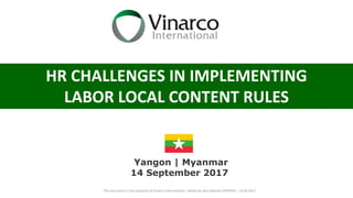 HR CHALLENGES IN IMPLEMENTING
LABOR LOCAL CONTENT RULES
This document is the property of Vinarco International - edited by Jean-Martial CARPENA - 14.09.2017
Yangon | Myanmar
14 September 2017
 