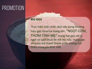 BIG IDEA
Thực hiện một chiến dịch xây dựng thương
hiệu gạo Vinarice mang tên: “NGỌT CƠM,
THƠM TÌNH MẸ” mang hạt gạo với vị
ngọt và sạch thuở bé mà mẹ nấu, mang gạo
Vinarice trở thành thành phần không thể
thiếu trong gia đình Việt.
promotion
 