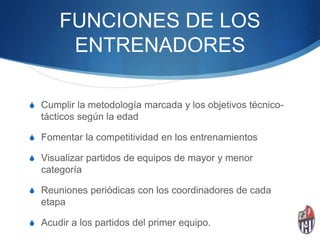 FUNCIONES DE LOS
ENTRENADORES
S Cumplir la metodología marcada y los objetivos técnico-
tácticos según la edad
S Fomentar la competitividad en los entrenamientos
S Visualizar partidos de equipos de mayor y menor
categoría
S Reuniones periódicas con los coordinadores de cada
etapa
S Acudir a los partidos del primer equipo.
 